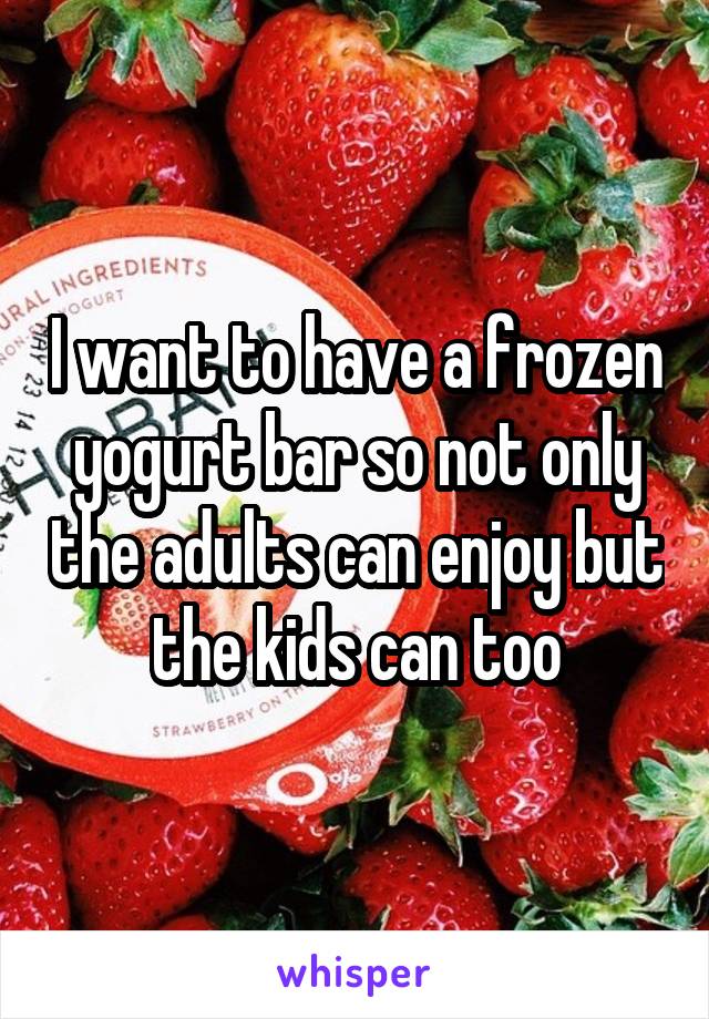 I want to have a frozen yogurt bar so not only the adults can enjoy but the kids can too