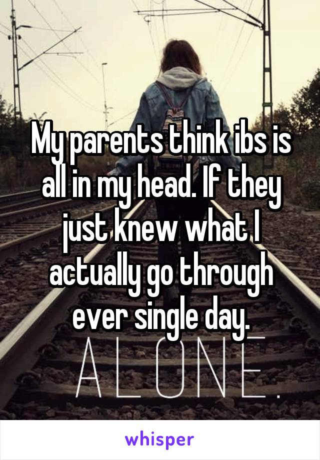 My parents think ibs is all in my head. If they just knew what I actually go through ever single day.