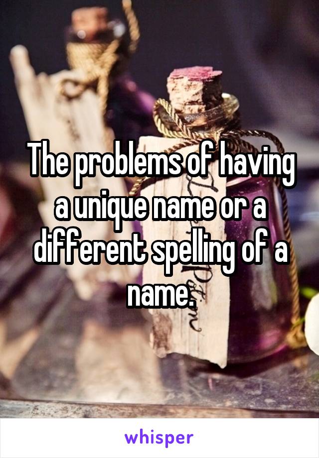 The problems of having a unique name or a different spelling of a name.