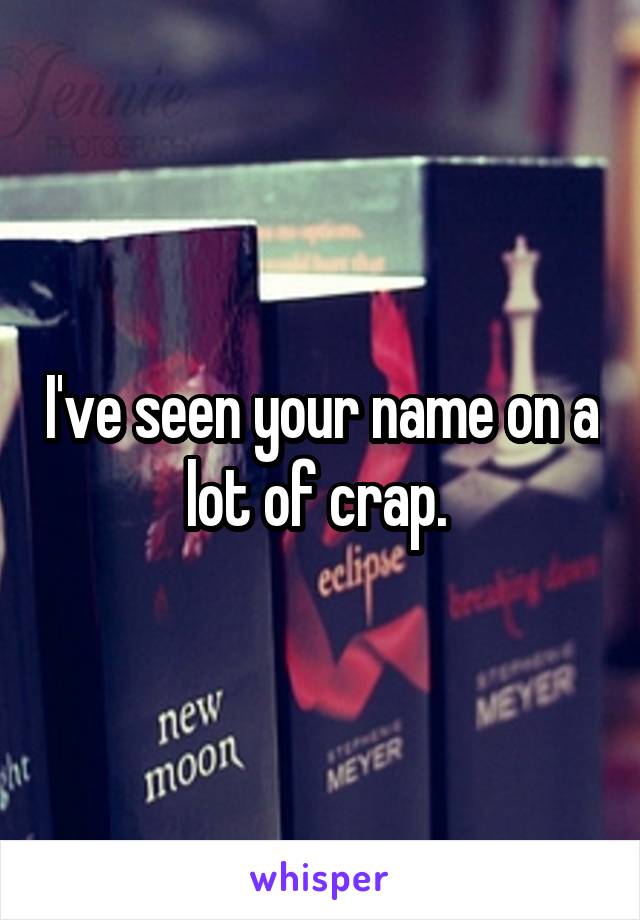 I've seen your name on a lot of crap. 