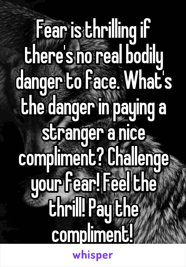 Fear is thrilling if there's no real bodily danger to face. What's the danger in paying a stranger a nice compliment? Challenge your fear! Feel the thrill! Pay the compliment! 