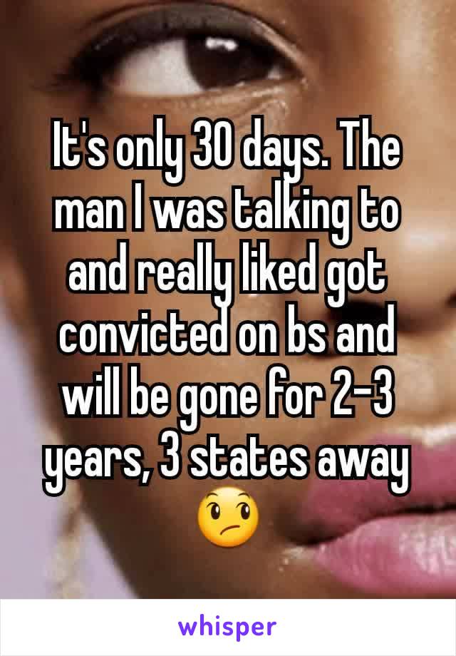 It's only 30 days. The man I was talking to and really liked got convicted on bs and will be gone for 2-3 years, 3 states away 😞