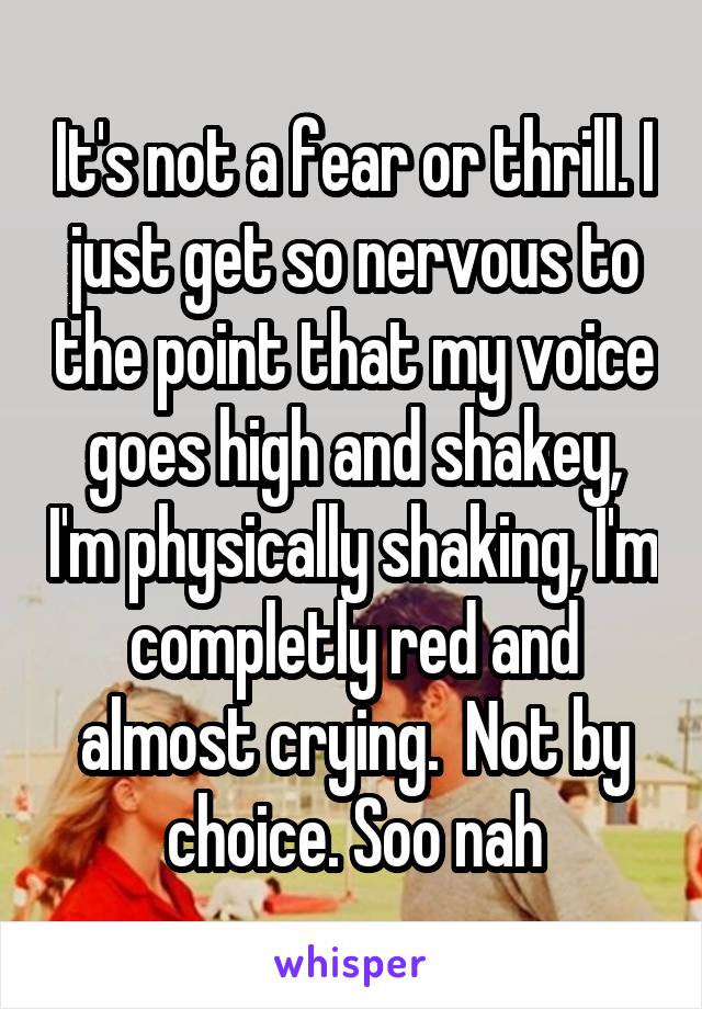 It's not a fear or thrill. I just get so nervous to the point that my voice goes high and shakey, I'm physically shaking, I'm completly red and almost crying.  Not by choice. Soo nah