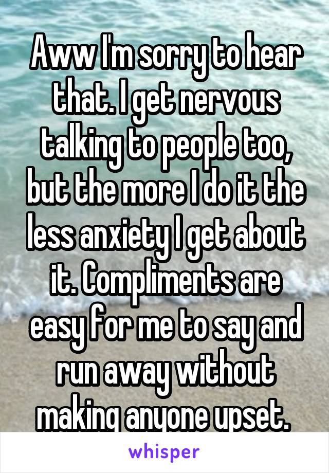Aww I'm sorry to hear that. I get nervous talking to people too, but the more I do it the less anxiety I get about it. Compliments are easy for me to say and run away without making anyone upset. 