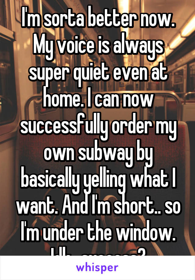 I'm sorta better now. My voice is always super quiet even at home. I can now successfully order my own subway by basically yelling what I want. And I'm short.. so I'm under the window. Idk.. success?