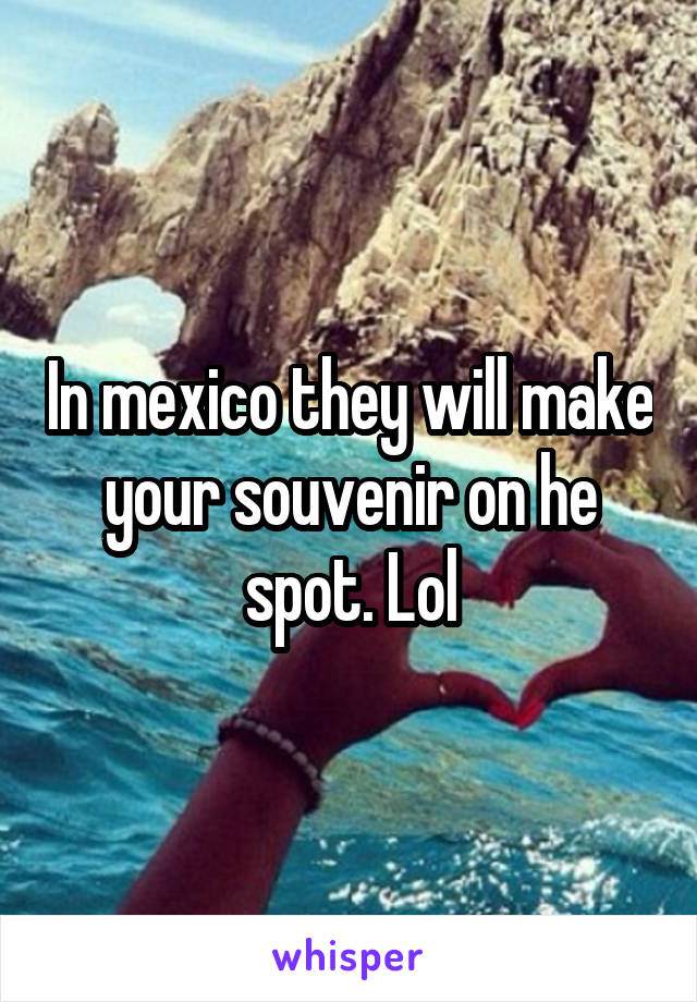 In mexico they will make your souvenir on he spot. Lol