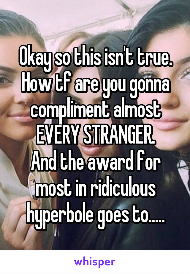 Okay so this isn't true.
How tf are you gonna compliment almost EVERY STRANGER.
And the award for most in ridiculous hyperbole goes to.....