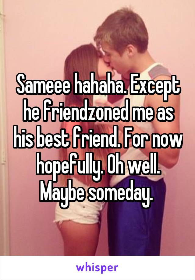 Sameee hahaha. Except he friendzoned me as his best friend. For now hopefully. Oh well. Maybe someday. 