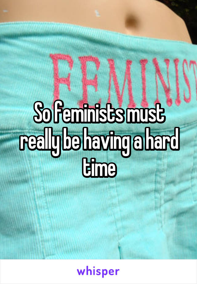 So feminists must really be having a hard time