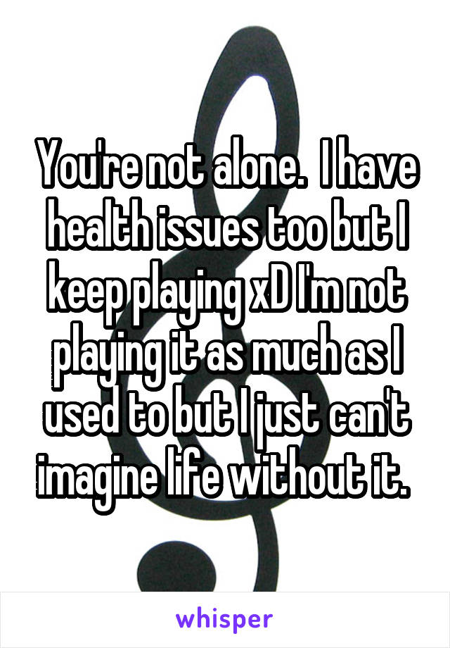 You're not alone.  I have health issues too but I keep playing xD I'm not playing it as much as I used to but I just can't imagine life without it. 