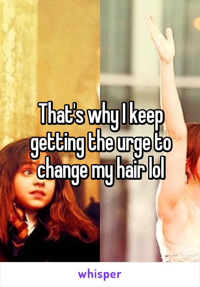 That's why I keep getting the urge to change my hair lol