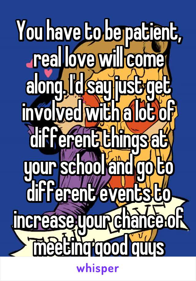 You have to be patient, real love will come along. I'd say just get involved with a lot of different things at your school and go to different events to increase your chance of meeting good guys