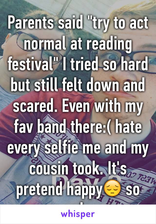 Parents said "try to act normal at reading festival" I tried so hard but still felt down and scared. Even with my fav band there:( hate every selfie me and my cousin took. It's pretend happy😔 so ugly