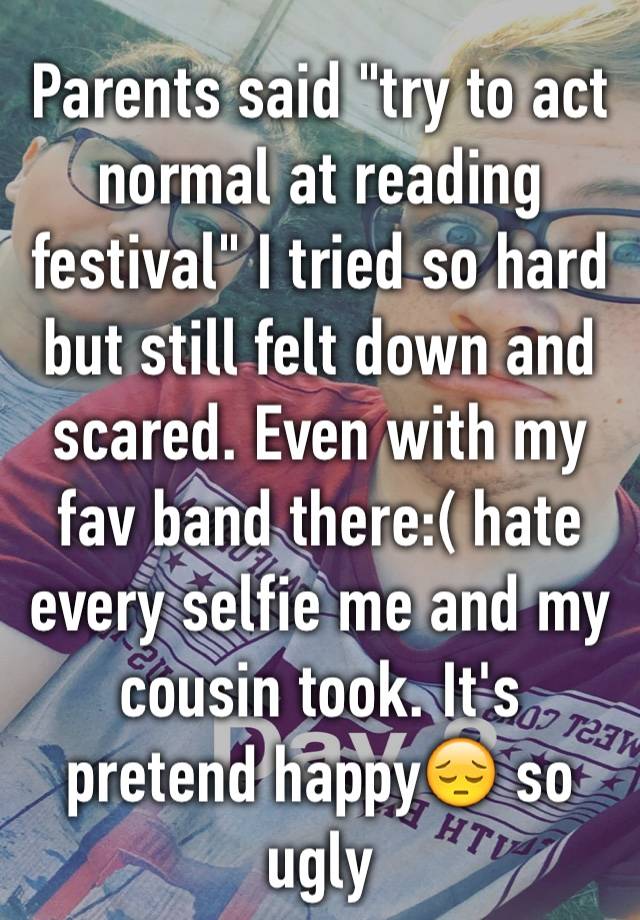 Parents said "try to act normal at reading festival" I tried so hard but still felt down and scared. Even with my fav band there:( hate every selfie me and my cousin took. It's pretend happy😔 so ugly