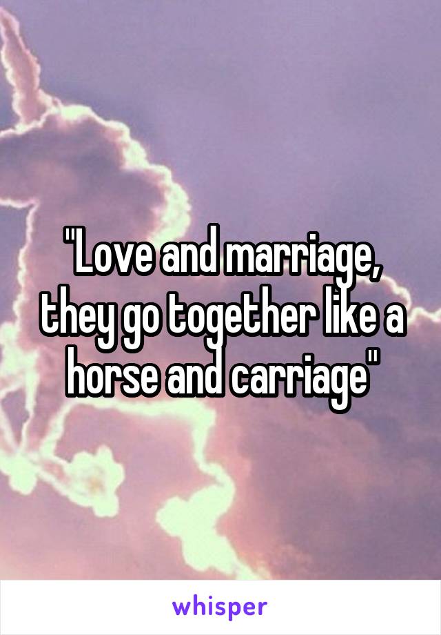 "Love and marriage, they go together like a horse and carriage"