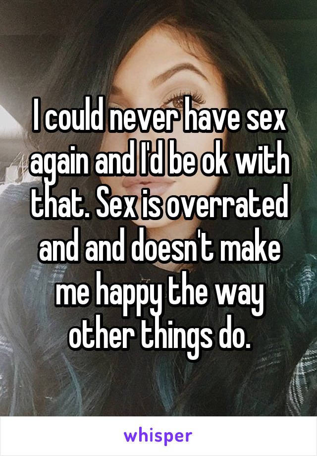 I could never have sex again and I'd be ok with that. Sex is overrated and and doesn't make me happy the way other things do.