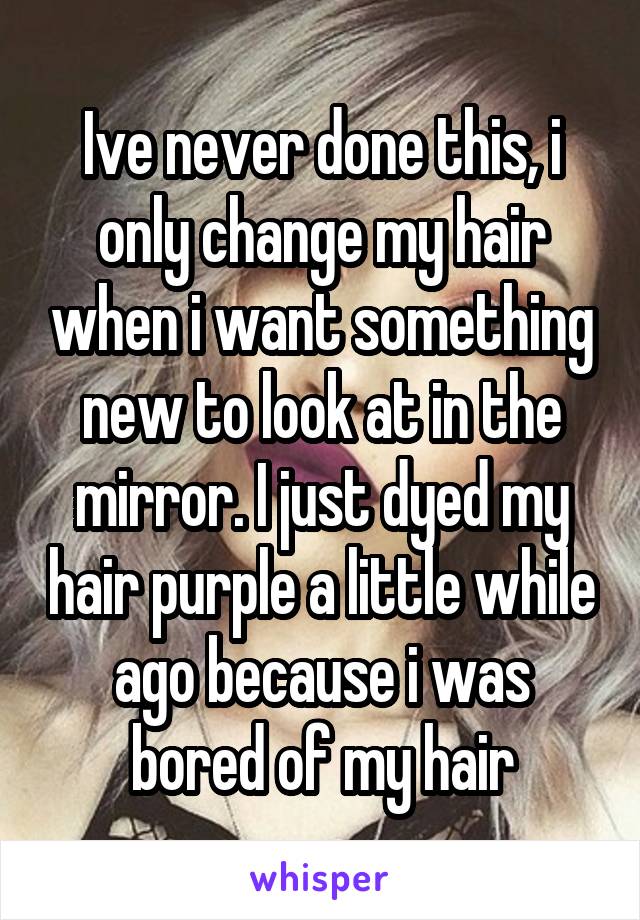 Ive never done this, i only change my hair when i want something new to look at in the mirror. I just dyed my hair purple a little while ago because i was bored of my hair