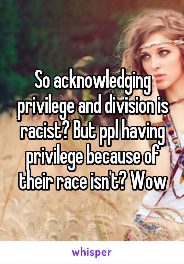 So acknowledging privilege and division is racist? But ppl having privilege because of their race isn't? Wow