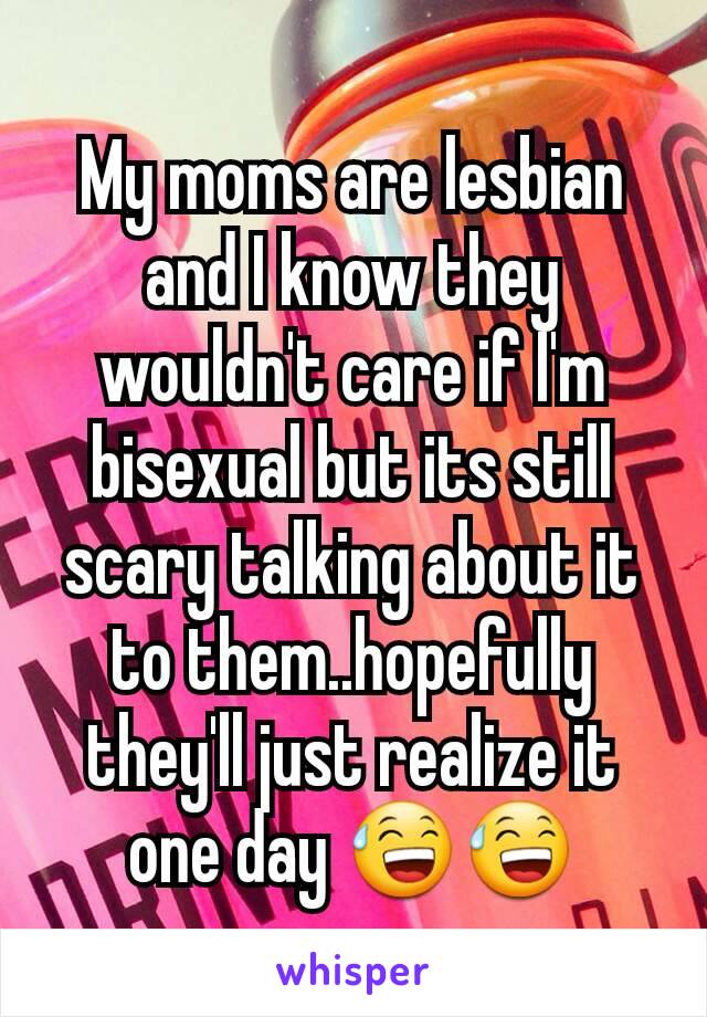 My moms are lesbian and I know they wouldn't care if I'm bisexual but its still scary talking about it to them..hopefully they'll just realize it one day 😅😅