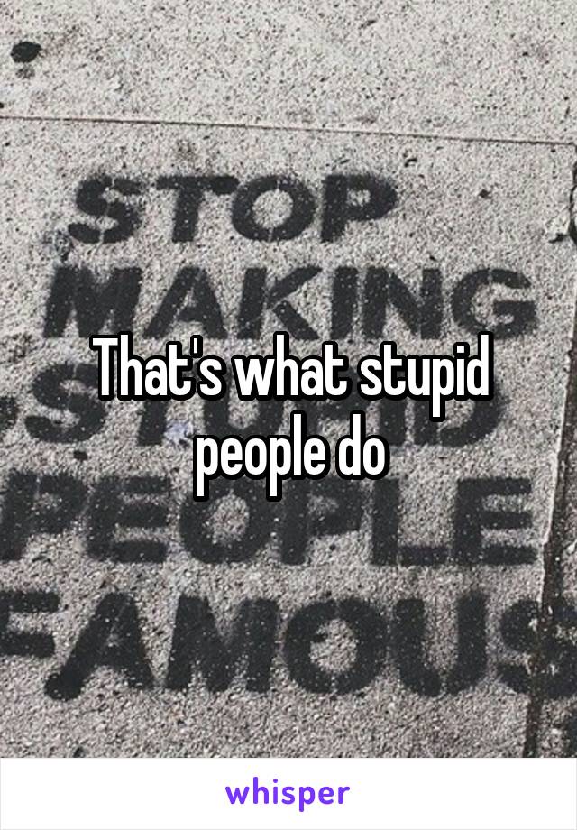 That's what stupid people do