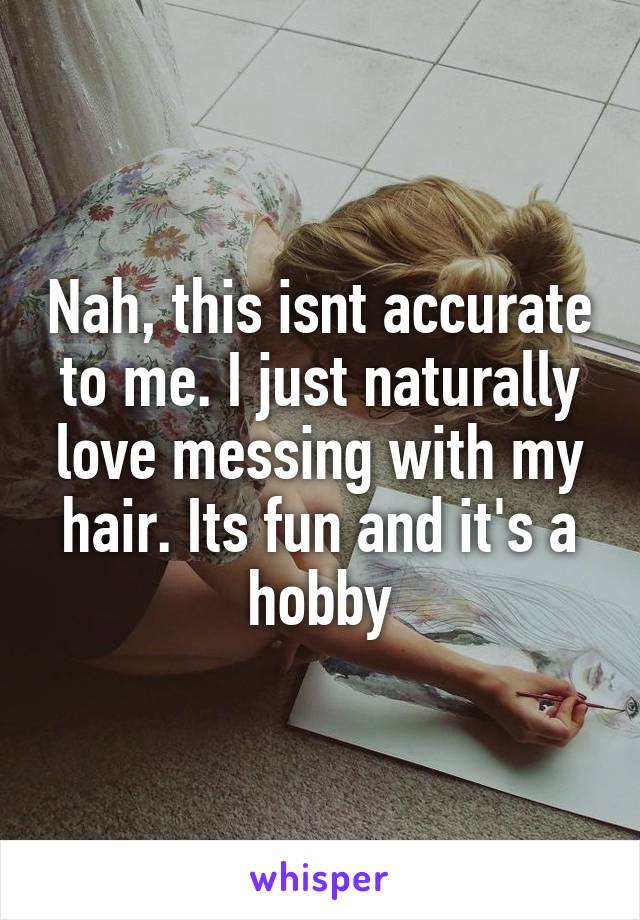 Nah, this isnt accurate to me. I just naturally love messing with my hair. Its fun and it's a hobby