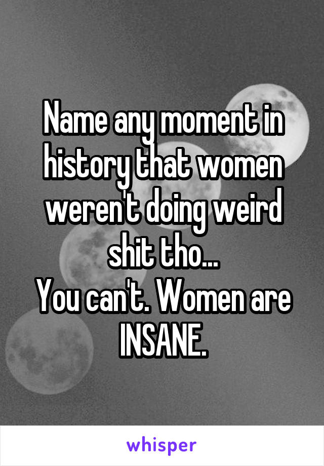 Name any moment in history that women weren't doing weird shit tho...
You can't. Women are INSANE.