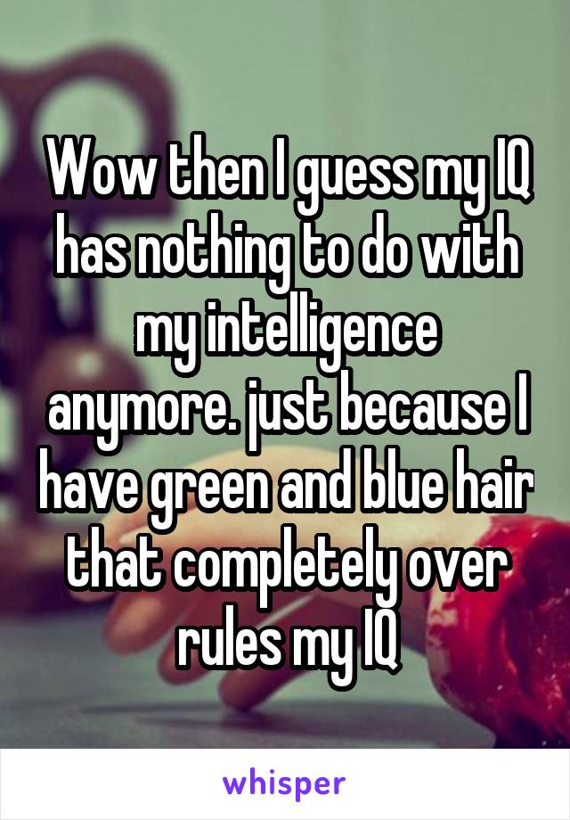 Wow then I guess my IQ has nothing to do with my intelligence anymore. just because I have green and blue hair that completely over rules my IQ