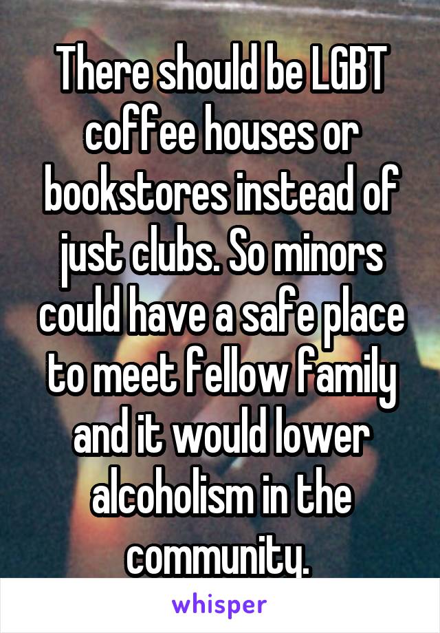 There should be LGBT coffee houses or bookstores instead of just clubs. So minors could have a safe place to meet fellow family and it would lower alcoholism in the community. 