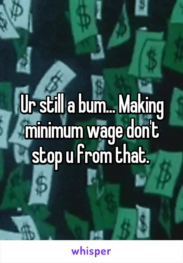 Ur still a bum... Making minimum wage don't stop u from that. 