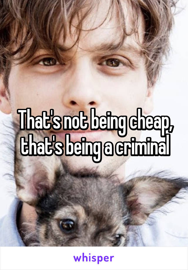 That's not being cheap, that's being a criminal