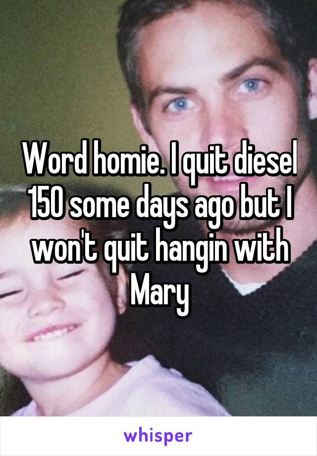 Word homie. I quit diesel 150 some days ago but I won't quit hangin with Mary