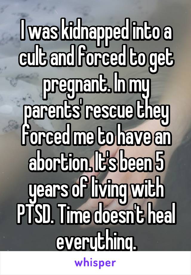 I was kidnapped into a cult and forced to get pregnant. In my parents' rescue they forced me to have an abortion. It's been 5 years of living with PTSD. Time doesn't heal everything.