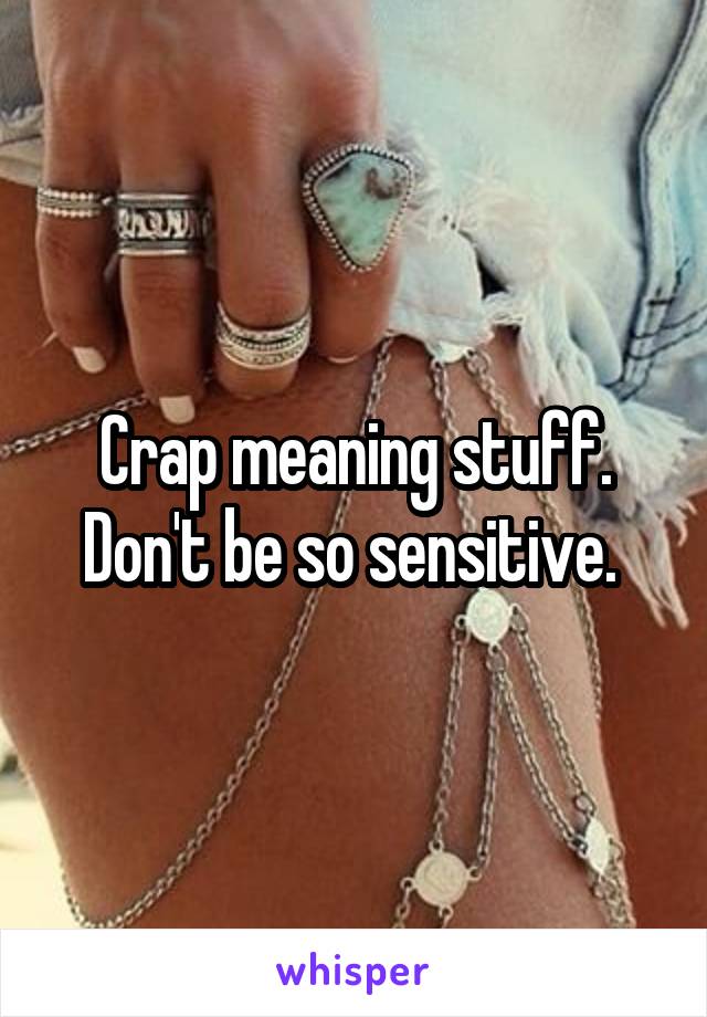 Crap meaning stuff. Don't be so sensitive. 