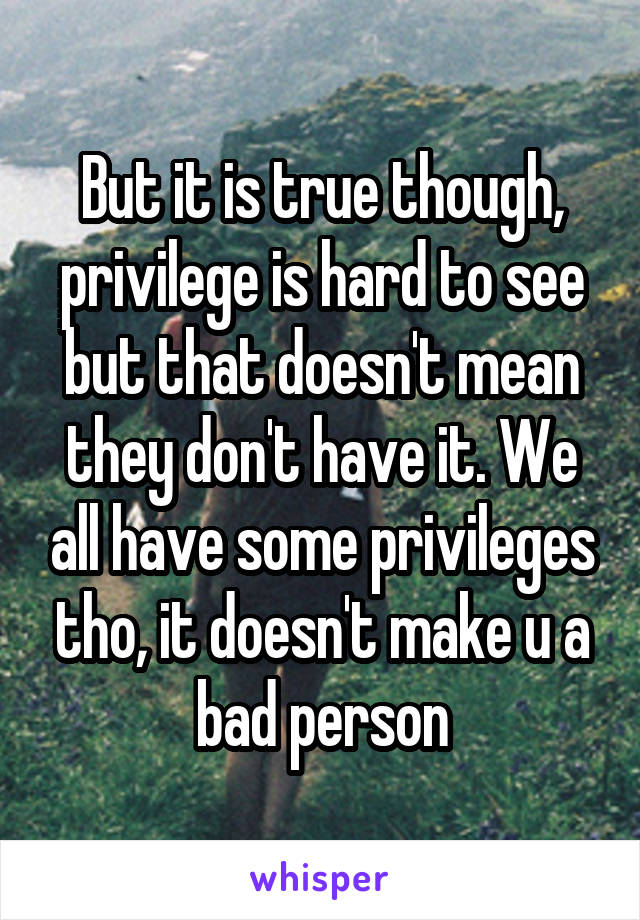 But it is true though, privilege is hard to see but that doesn't mean they don't have it. We all have some privileges tho, it doesn't make u a bad person