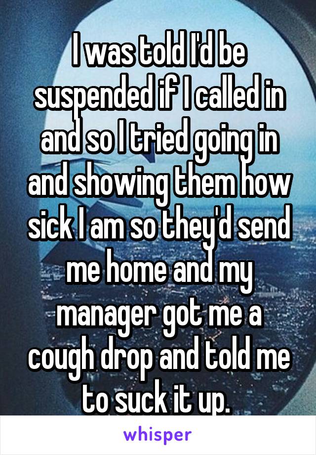 I was told I'd be suspended if I called in and so I tried going in and showing them how sick I am so they'd send me home and my manager got me a cough drop and told me to suck it up. 