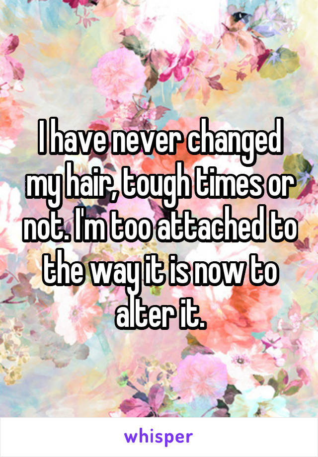 I have never changed my hair, tough times or not. I'm too attached to the way it is now to alter it.