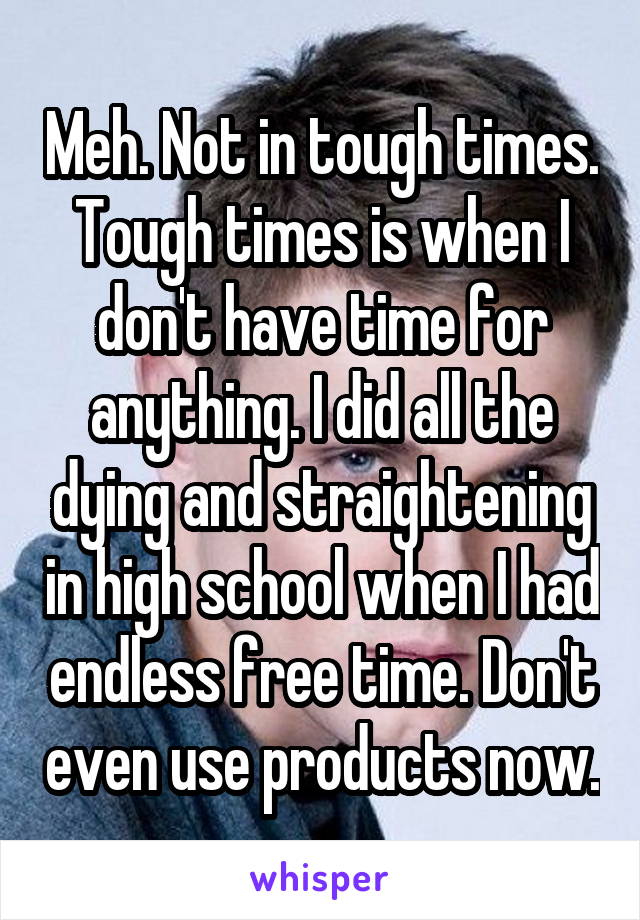 Meh. Not in tough times. Tough times is when I don't have time for anything. I did all the dying and straightening in high school when I had endless free time. Don't even use products now.