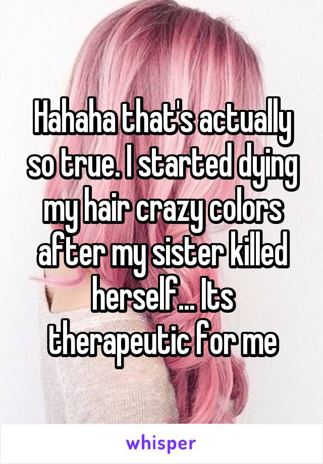 Hahaha that's actually so true. I started dying my hair crazy colors after my sister killed herself... Its therapeutic for me