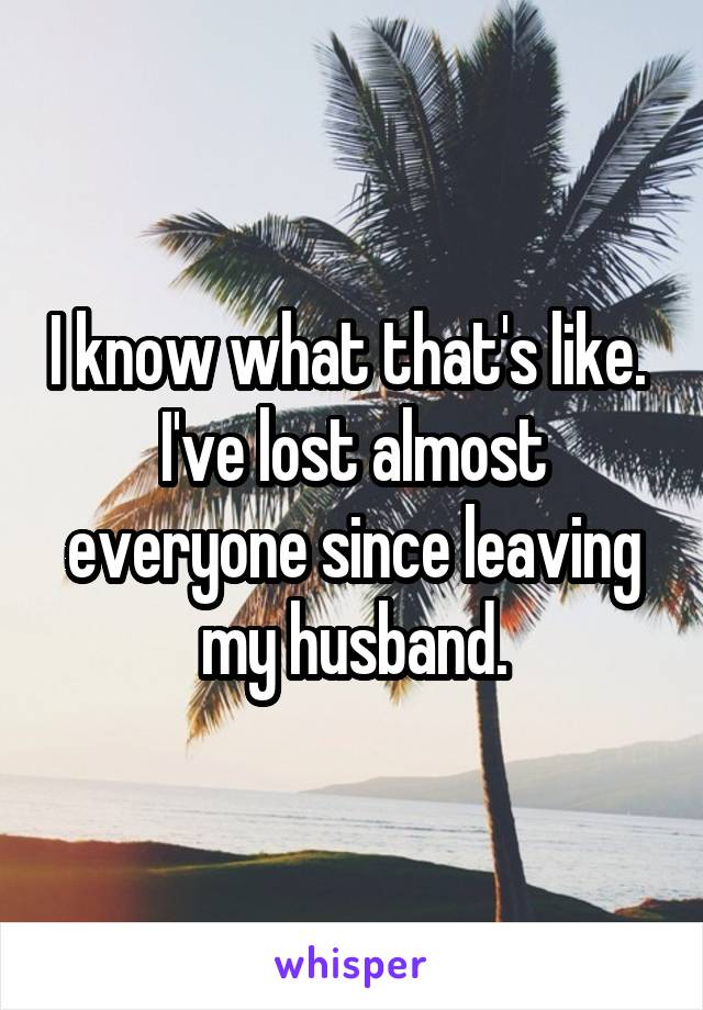 I know what that's like.  I've lost almost everyone since leaving my husband.