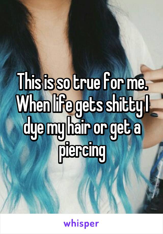 This is so true for me. When life gets shitty I dye my hair or get a piercing