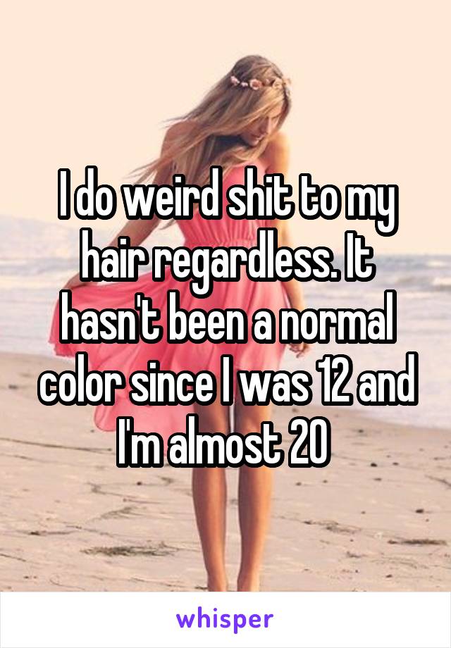 I do weird shit to my hair regardless. It hasn't been a normal color since I was 12 and I'm almost 20 