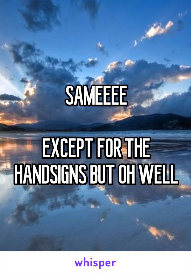 SAMEEEE

EXCEPT FOR THE HANDSIGNS BUT OH WELL