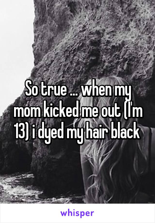 So true ... when my mom kicked me out (I'm 13) i dyed my hair black 