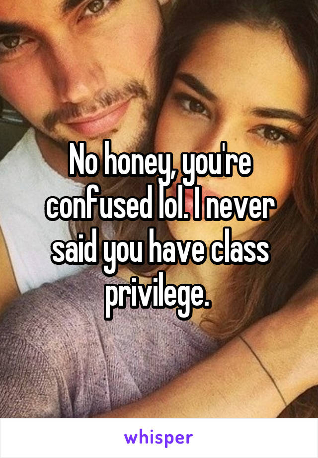 No honey, you're confused lol. I never said you have class privilege. 