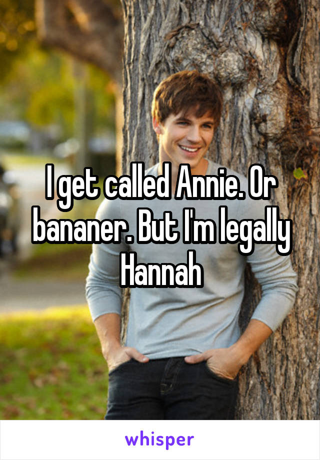 I get called Annie. Or bananer. But I'm legally Hannah