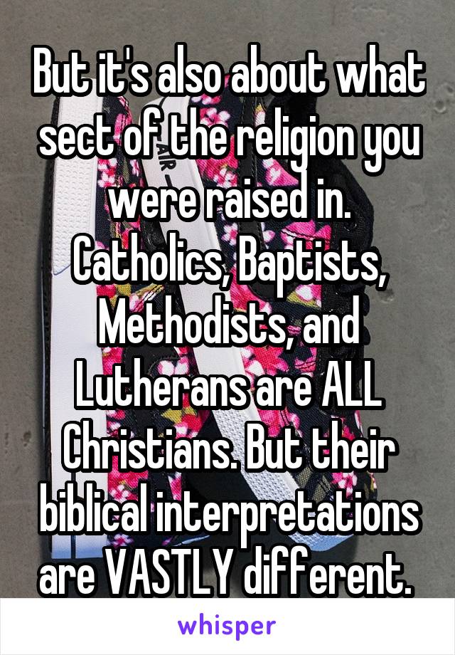 But it's also about what sect of the religion you were raised in. Catholics, Baptists, Methodists, and Lutherans are ALL Christians. But their biblical interpretations are VASTLY different. 