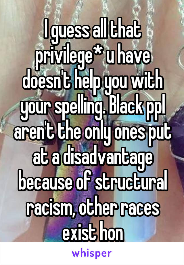 I guess all that privilege* u have doesn't help you with your spelling. Black ppl aren't the only ones put at a disadvantage because of structural racism, other races exist hon