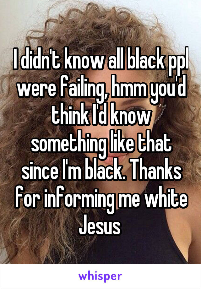 I didn't know all black ppl were failing, hmm you'd think I'd know something like that since I'm black. Thanks for informing me white Jesus 