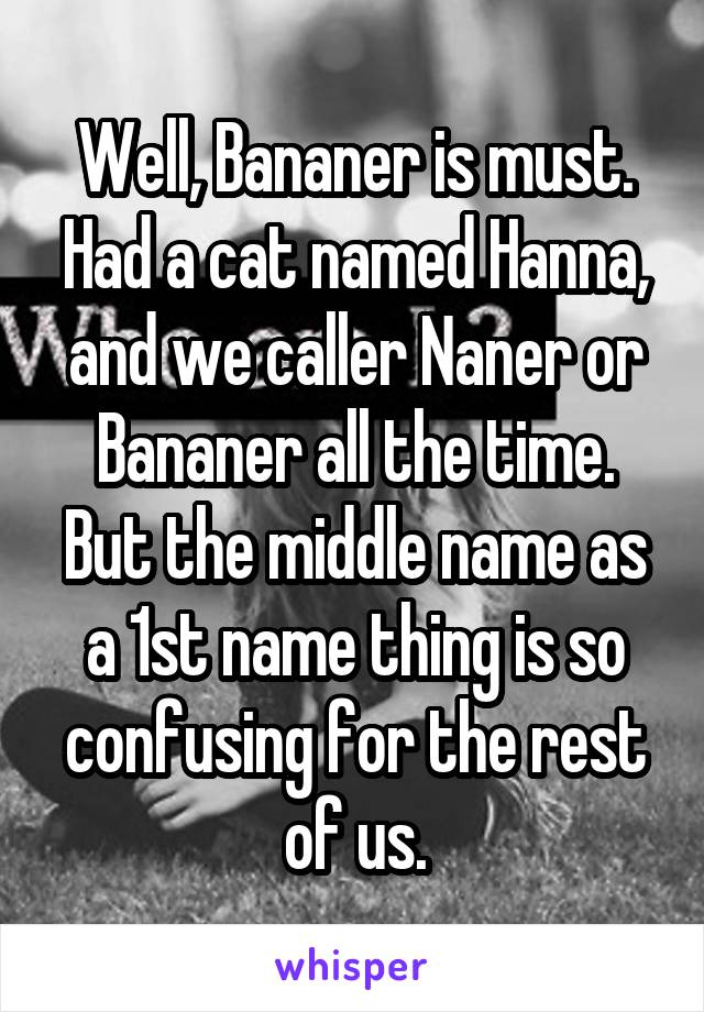 Well, Bananer is must. Had a cat named Hanna, and we caller Naner or Bananer all the time. But the middle name as a 1st name thing is so confusing for the rest of us.