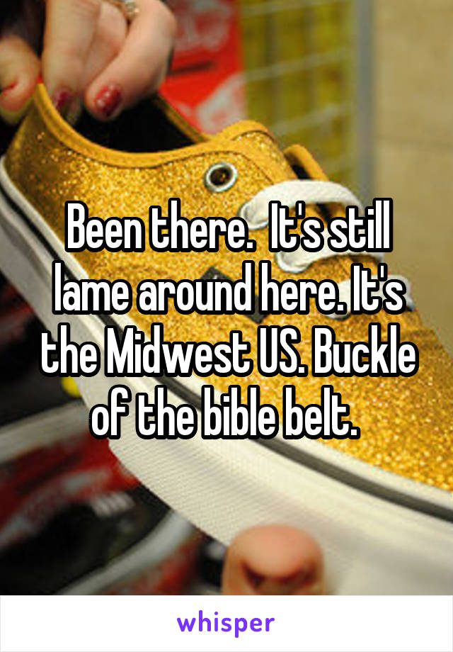 Been there.  It's still lame around here. It's the Midwest US. Buckle of the bible belt. 